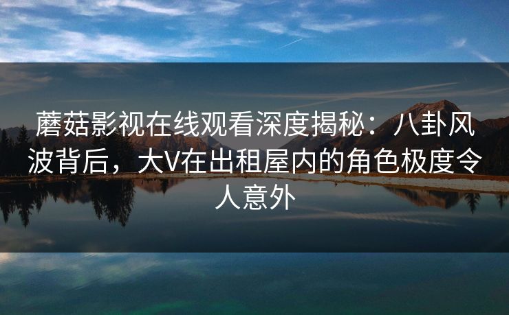 蘑菇影视在线观看深度揭秘：八卦风波背后，大V在出租屋内的角色极度令人意外