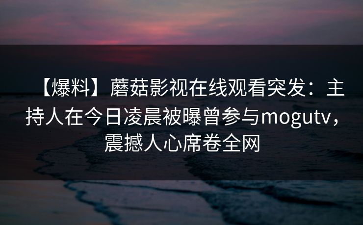 【爆料】蘑菇影视在线观看突发：主持人在今日凌晨被曝曾参与mogutv，震撼人心席卷全网