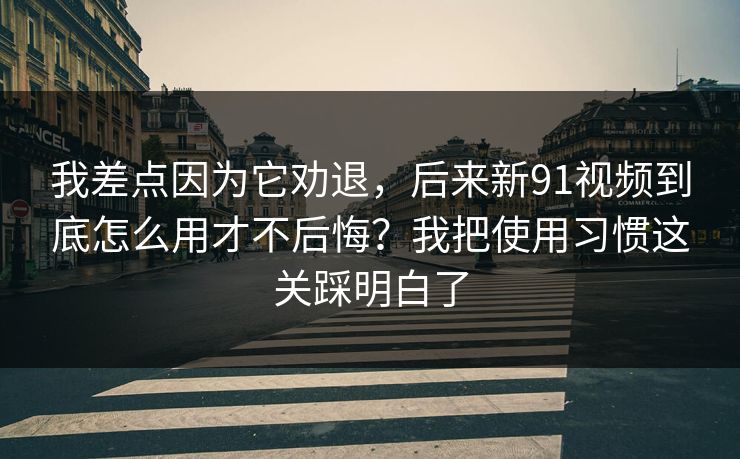 我差点因为它劝退，后来新91视频到底怎么用才不后悔？我把使用习惯这关踩明白了