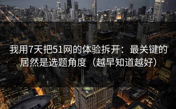 我用7天把51网的体验拆开：最关键的居然是选题角度（越早知道越好）