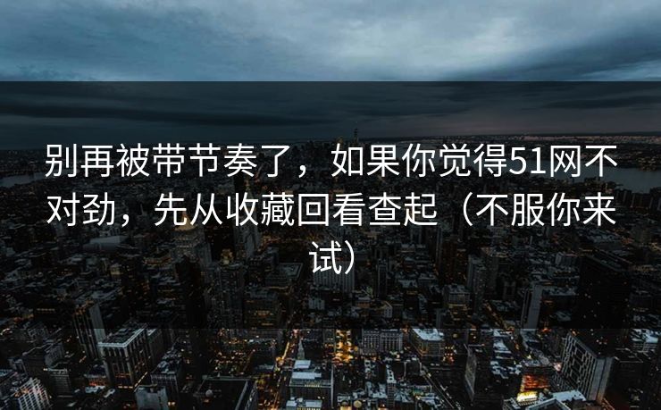 别再被带节奏了，如果你觉得51网不对劲，先从收藏回看查起（不服你来试）