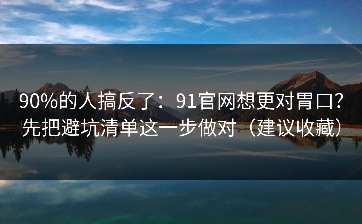 90%的人搞反了:91官网想更对胃口?先把避坑清单这一步做对(建议收藏) 90%的人搞反了:91官网想更对胃口?先把避坑清单这一步做对(建议收藏)
