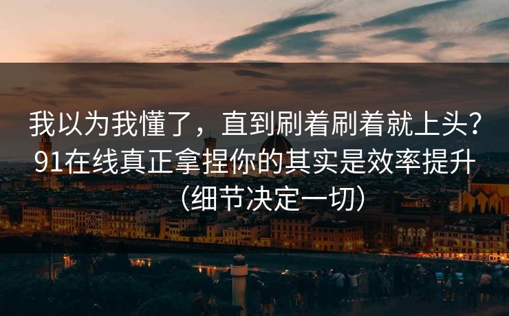 我以为我懂了,直到刷着刷着就上头?91在线真正拿捏你的其实是效率提升(细节决定一切) 我以为我懂了,直到刷着刷着就上头?91在线真正拿捏你的其实是效率提升(细节决定一切)