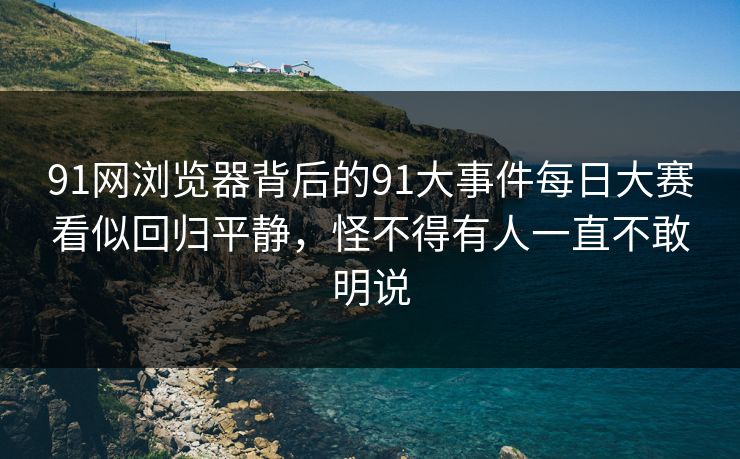 91网浏览器背后的91大事件每日大赛看似回归平静，怪不得有人一直不敢明说